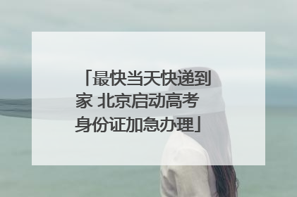 最快当天快递到家 北京启动高考身份证加急办理