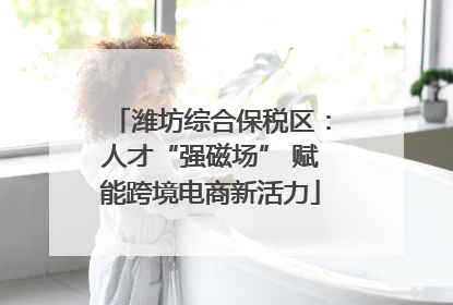 潍坊综合保税区：人才“强磁场” 赋能跨境电商新活力