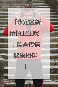 永定区新桥镇卫生院：粽香传情 健康相伴