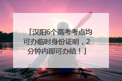 汉阳6个高考考点均可办临时身份证明，2分钟内即可办结！