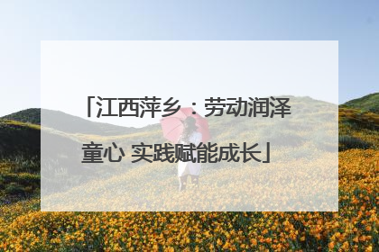江西萍乡：劳动润泽童心 实践赋能成长