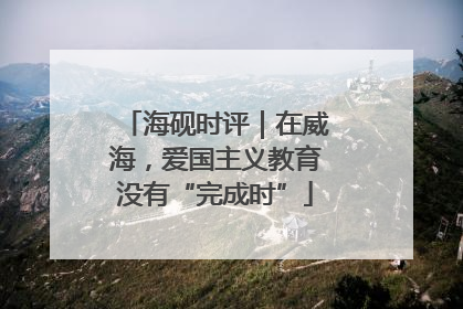 海砚时评｜在威海，爱国主义教育没有“完成时”