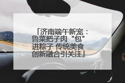 济南端午新宠：鲁菜把子肉“包”进粽子 传统美食创新融合引关注