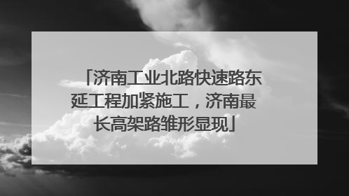 济南工业北路快速路东延工程加紧施工，济南最长高架路雏形显现