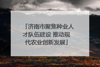 济南市聚焦种业人才队伍建设 推动现代农业创新发展