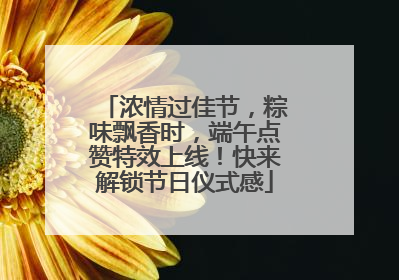 浓情过佳节，粽味飘香时，端午点赞特效上线！快来解锁节日仪式感