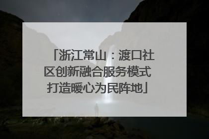 浙江常山：渡口社区创新融合服务模式打造暖心为民阵地