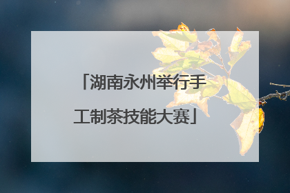 湖南永州举行手工制茶技能大赛