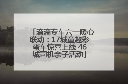 滴滴专车六一暖心联动：17城童趣彩蛋车惊喜上线 46城司机亲子活动