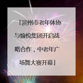 滨州市老年体协与愉悦集团开启战略合作，中老年广场舞大赛开幕