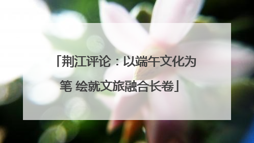荆江评论：以端午文化为笔 绘就文旅融合长卷