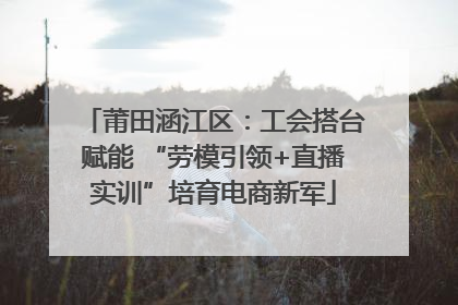 莆田涵江区：工会搭台赋能 “劳模引领+直播实训”培育电商新军