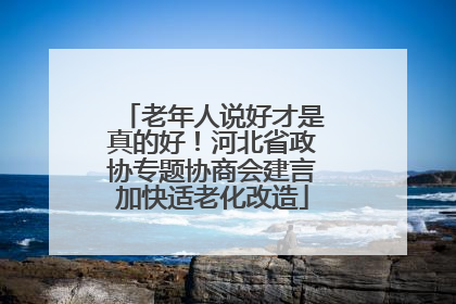 老年人说好才是真的好！河北省政协专题协商会建言加快适老化改造