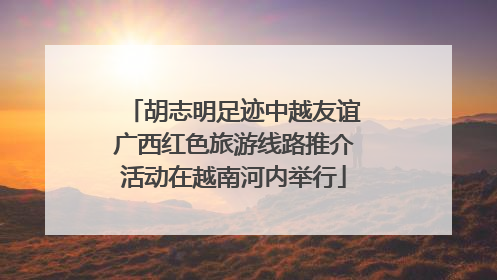 胡志明足迹中越友谊广西红色旅游线路推介活动在越南河内举行