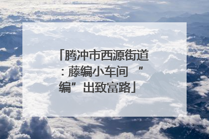 腾冲市西源街道：藤编小车间 “编”出致富路
