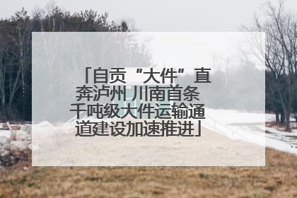 自贡“大件”直奔泸州 川南首条千吨级大件运输通道建设加速推进