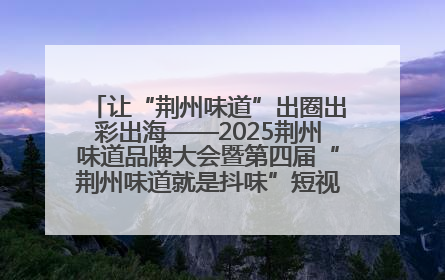 让“荆州味道”出圈出彩出海——2025荆州味道品牌大会暨第四届“荆州味道就是抖味”短视频挑战赛启动仪式侧记
