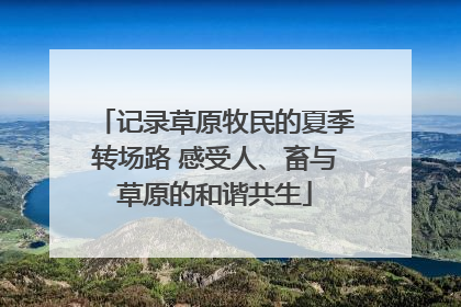 记录草原牧民的夏季转场路 感受人、畜与草原的和谐共生