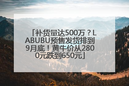 补货量达500万？LABUBU预售发货排到9月底！黄牛价从2800元跌到650元
