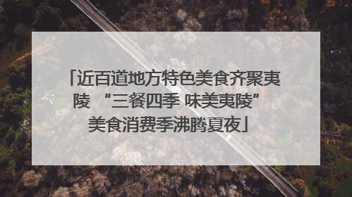 近百道地方特色美食齐聚夷陵 “三餐四季 味美夷陵” 美食消费季沸腾夏夜
