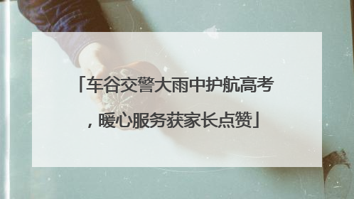 车谷交警大雨中护航高考，暖心服务获家长点赞