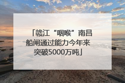 赣江“咽喉”南昌船闸通过能力今年来突破5000万吨