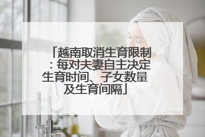 越南取消生育限制：每对夫妻自主决定生育时间、子女数量及生育间隔