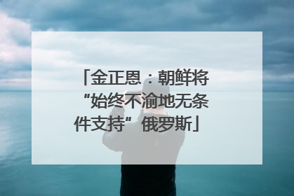 金正恩：朝鲜将“始终不渝地无条件支持”俄罗斯