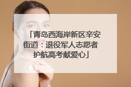 青岛西海岸新区辛安街道：退役军人志愿者护航高考献爱心