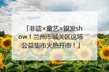 非遗×童艺×银发show！兰州市城关区这场公益集市火热开市！