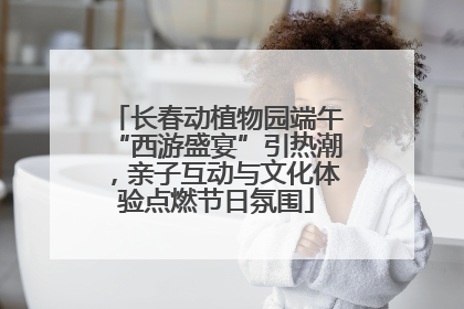 长春动植物园端午“西游盛宴”引热潮，亲子互动与文化体验点燃节日氛围