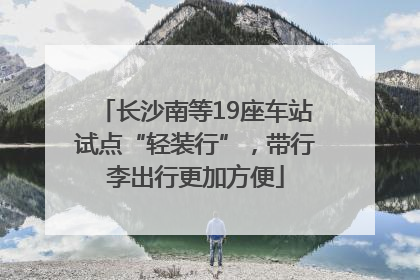 长沙南等19座车站试点“轻装行”，带行李出行更加方便