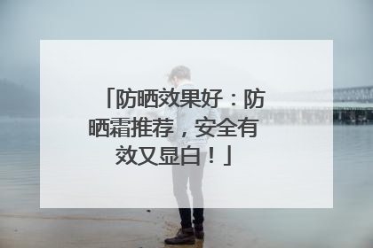 防晒效果好：防晒霜推荐，安全有效又显白！