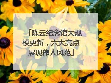 陈云纪念馆大规模更新，六大亮点展现伟人风范