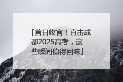 首日收官！直击成都2025高考，这些瞬间值得回味