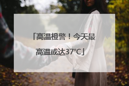 高温橙警！今天最高温或达37℃