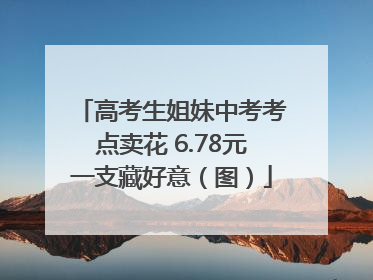 高考生姐妹中考考点卖花 6.78元一支藏好意（图）
