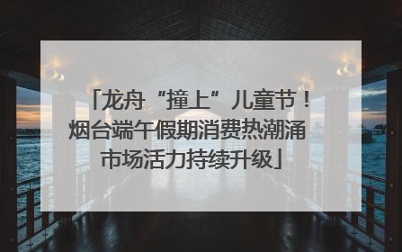 龙舟“撞上”儿童节！烟台端午假期消费热潮涌 市场活力持续升级
