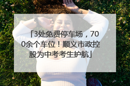 3处免费停车场，700余个车位！顺义市政控股为中考考生护航