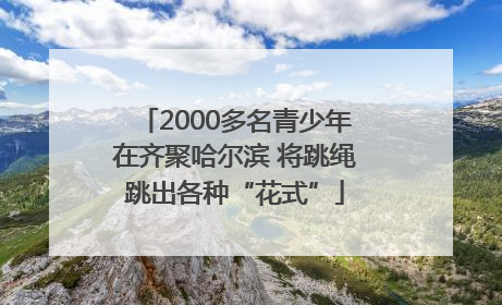 2000多名青少年在齐聚哈尔滨 将跳绳跳出各种“花式”