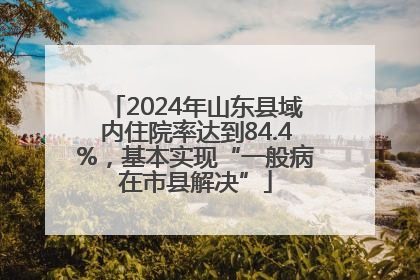 2024年山东县域内住院率达到84.4%，基本实现“一般病在市县解决”