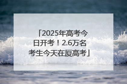 2025年高考今日开考！2.6万名考生今天在厦高考