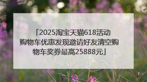 2025淘宝天猫618活动购物车优惠发现邀请好友清空购物车奖券最高25888元