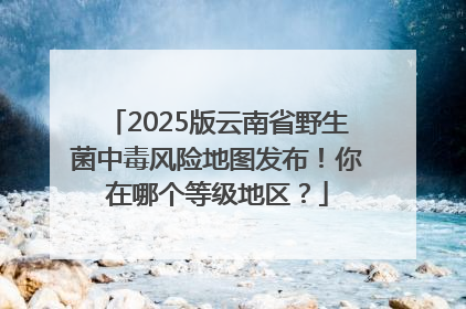 2025版云南省野生菌中毒风险地图发布！你在哪个等级地区？