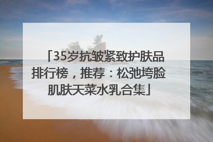 35岁抗皱紧致护肤品排行榜，推荐：松弛垮脸肌肤天菜水乳合集