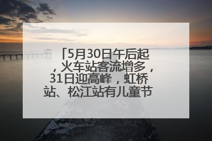 5月30日午后起，火车站客流增多，31日迎高峰，虹桥站、松江站有儿童节和端午亲子活动